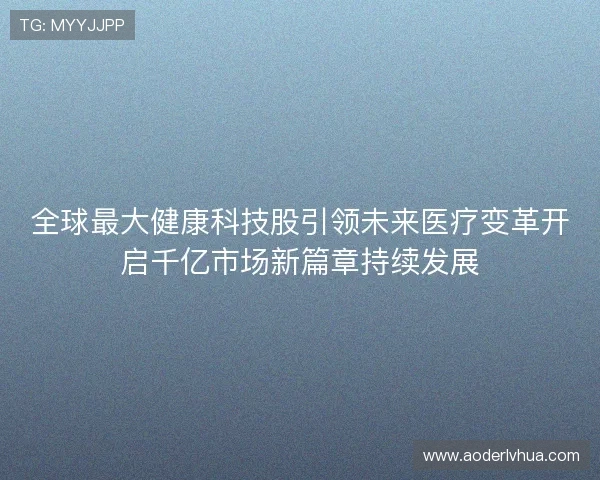 全球最大健康科技股引领未来医疗变革开启千亿市场新篇章持续发展
